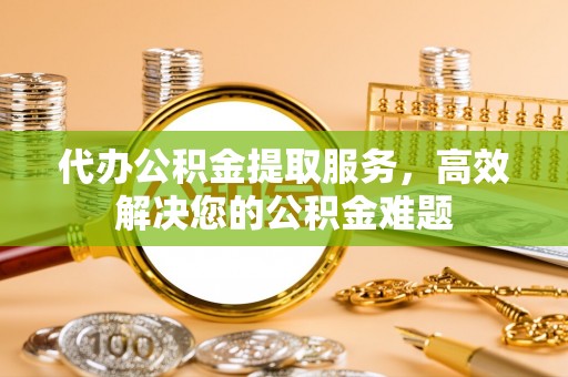 溧阳代办公积金提取服务，高效解决您的公积金难题