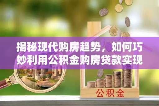 溧阳揭秘现代购房趋势，如何巧妙利用公积金购房贷款实现置业梦想