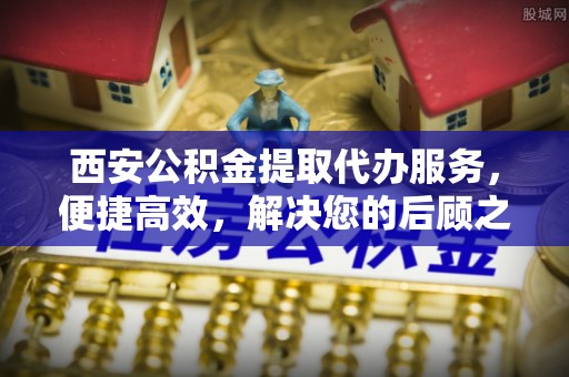 溧阳西安公积金提取代办服务，便捷高效，解决您的后顾之忧
