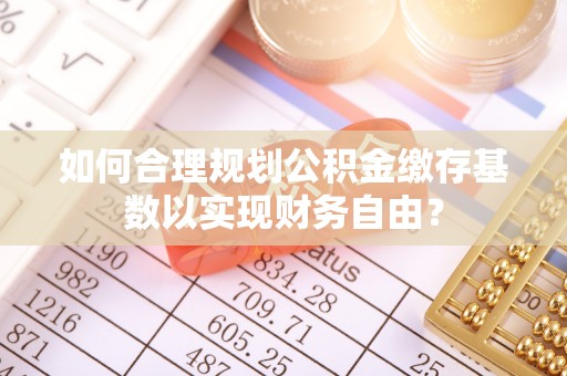 溧阳如何合理规划公积金缴存基数以实现财务自由？