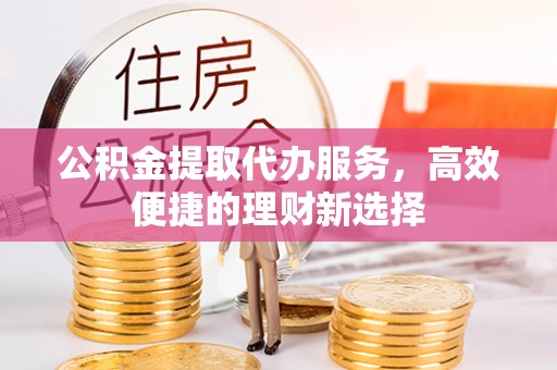 溧阳公积金提取代办服务，高效便捷的理财新选择
