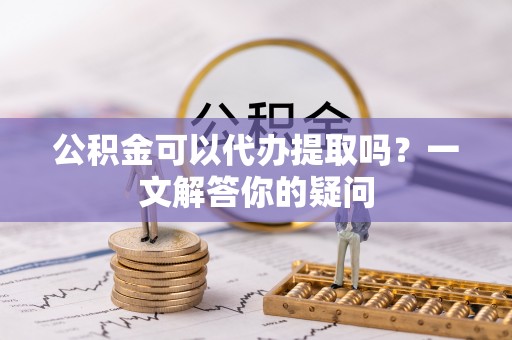 溧阳公积金可以代办提取吗？一文解答你的疑问
