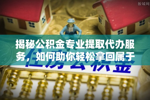 溧阳揭秘公积金专业提取代办服务，如何助你轻松拿回属于你的资金