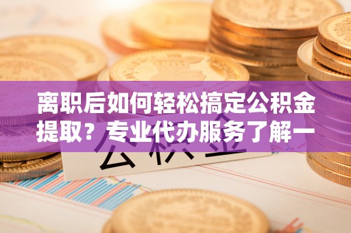 溧阳离职后如何轻松搞定公积金提取？专业代办服务了解一下