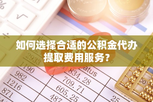 溧阳如何选择合适的公积金代办提取费用服务？