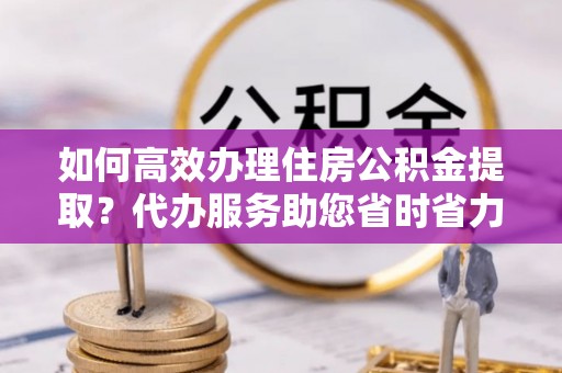溧阳如何高效办理住房公积金提取？代办服务助您省时省力
