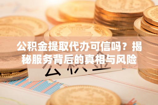 溧阳公积金提取代办可信吗？揭秘服务背后的真相与风险