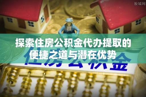 溧阳探索住房公积金代办提取的便捷之道与潜在优势