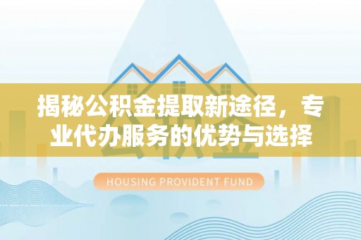 溧阳揭秘公积金提取新途径，专业代办服务的优势与选择