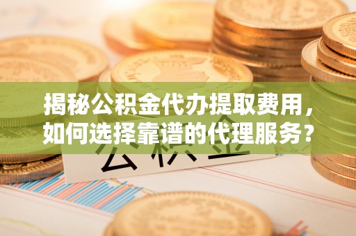 溧阳揭秘公积金代办提取费用，如何选择靠谱的代理服务？