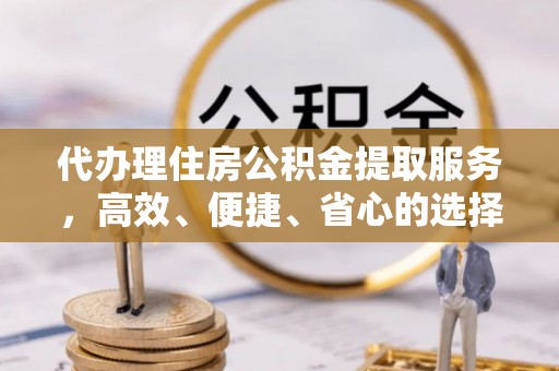 溧阳代办理住房公积金提取服务，高效、便捷、省心的选择