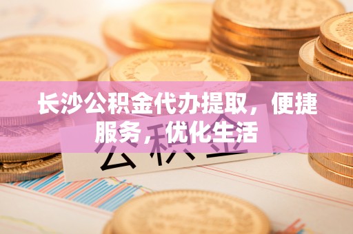 溧阳长沙公积金代办提取，便捷服务，优化生活