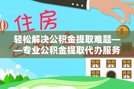 溧阳轻松解决公积金提取难题——专业公积金提取代办服务详解