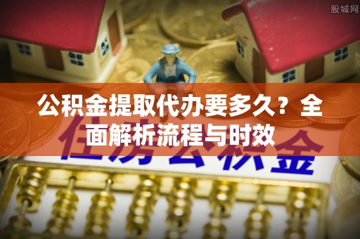 溧阳公积金提取代办要多久？全面解析流程与时效