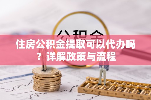溧阳住房公积金提取可以代办吗？详解政策与流程