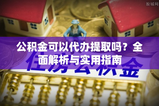 溧阳公积金可以代办提取吗？全面解析与实用指南