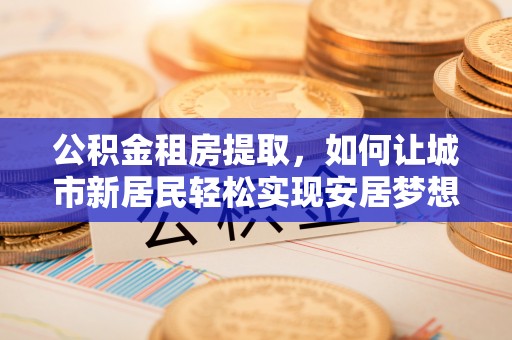 溧阳公积金租房提取，如何让城市新居民轻松实现安居梦想