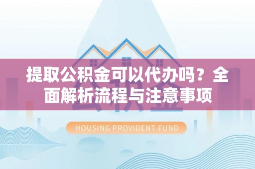 溧阳提取公积金可以代办吗？全面解析流程与注意事项