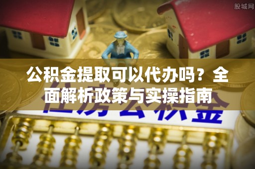 溧阳公积金提取可以代办吗？全面解析政策与实操指南