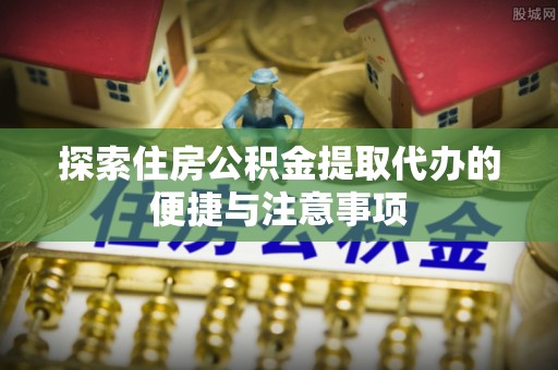 溧阳探索住房公积金提取代办的便捷与注意事项