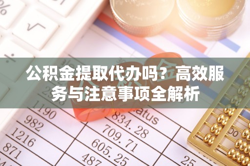 溧阳公积金提取代办吗？高效服务与注意事项全解析