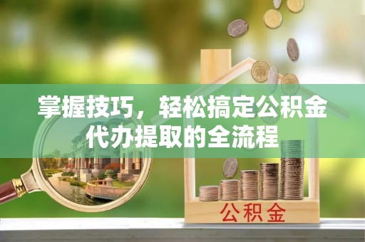 溧阳掌握技巧，轻松搞定公积金代办提取的全流程