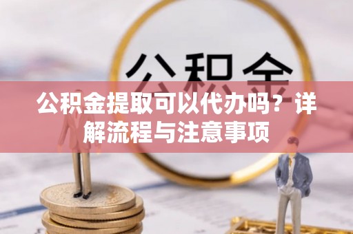 溧阳公积金提取可以代办吗？详解流程与注意事项