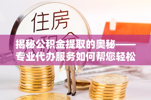 溧阳揭秘公积金提取的奥秘——专业代办服务如何帮您轻松搞定