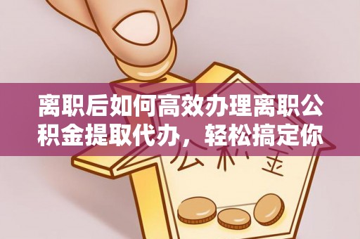 溧阳离职后如何高效办理离职公积金提取代办，轻松搞定你的公积金