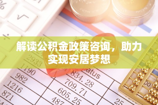 溧阳解读公积金政策咨询，助力实现安居梦想
