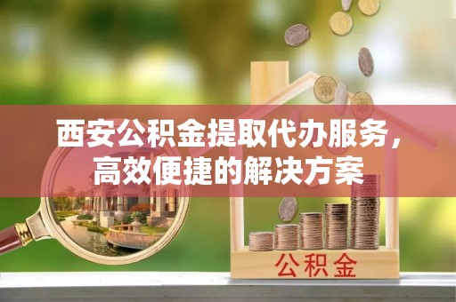 溧阳西安公积金提取代办服务，高效便捷的解决方案