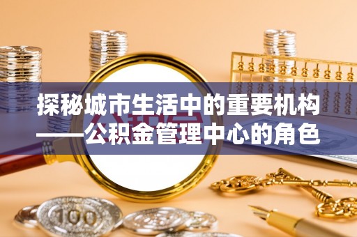 溧阳探秘城市生活中的重要机构——公积金管理中心的角色与意义