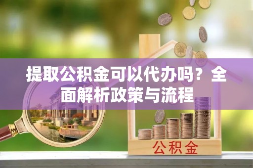 溧阳提取公积金可以代办吗？全面解析政策与流程