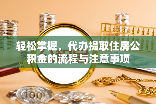 溧阳轻松掌握，代办提取住房公积金的流程与注意事项