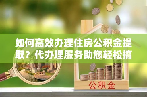 溧阳如何高效办理住房公积金提取？代办理服务助您轻松搞定