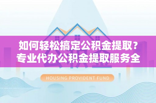 溧阳如何轻松搞定公积金提取？专业代办公积金提取服务全解析