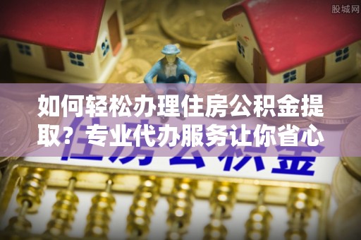 溧阳如何轻松办理住房公积金提取？专业代办服务让你省心无忧
