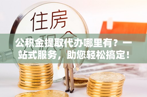 溧阳公积金提取代办哪里有？一站式服务，助您轻松搞定！
