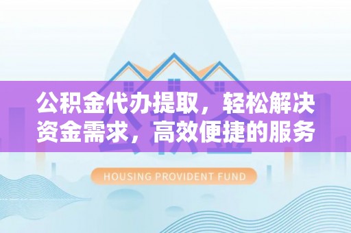 溧阳公积金代办提取，轻松解决资金需求，高效便捷的服务选择