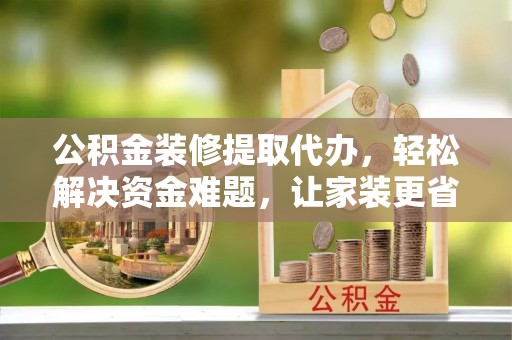 溧阳公积金装修提取代办，轻松解决资金难题，让家装更省心