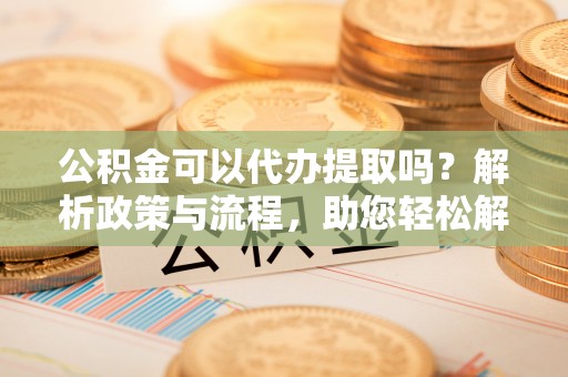 溧阳公积金可以代办提取吗？解析政策与流程，助您轻松解决疑问