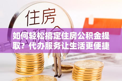 溧阳如何轻松搞定住房公积金提取？代办服务让生活更便捷