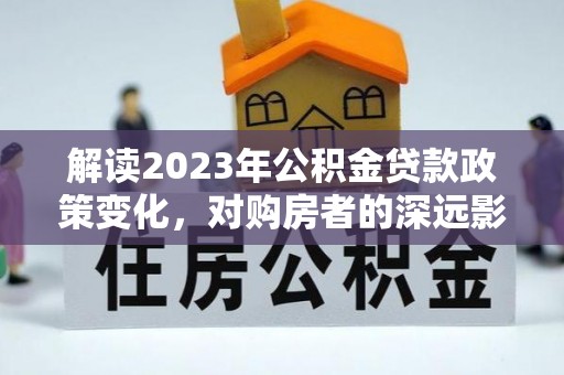 溧阳解读2023年公积金贷款政策变化，对购房者的深远影响